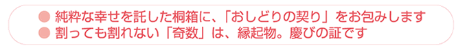 純粋な幸せを託した桐箱に、「おしどりの契り」をお包みします。割っても割れない「奇数」は、縁起物。慶びの証です。